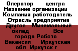 Оператор call-центра › Название организации ­ Компания-работодатель › Отрасль предприятия ­ Другое › Минимальный оклад ­ 15 000 - Все города Работа » Вакансии   . Иркутская обл.,Иркутск г.